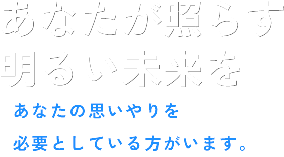 あなたが照らす明るい未来を あなたの思いやりを必要としている方がいます。